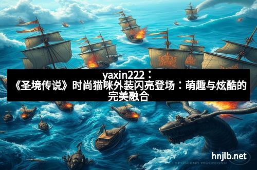 yaxin222：《圣境传说》时尚猫咪外装闪亮登场：萌趣与炫酷的完美融合